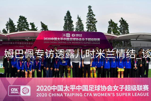 姆巴佩专访透露儿时米兰情结 谈皇马国米欧冠对决